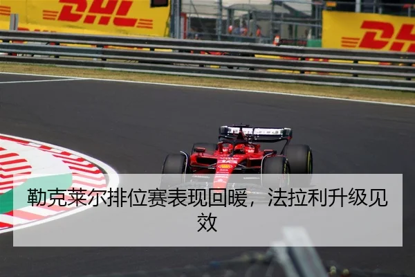 勒克莱尔排位赛表现回暖，法拉利升级见效